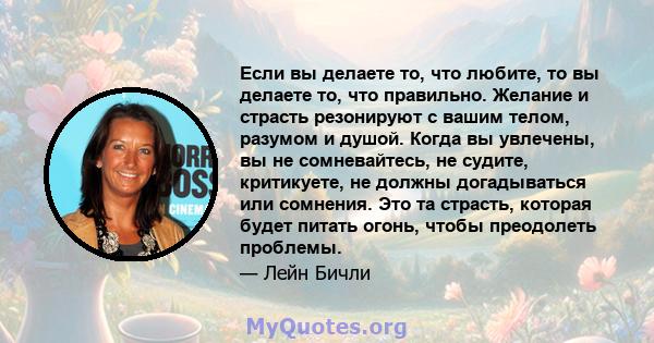 Если вы делаете то, что любите, то вы делаете то, что правильно. Желание и страсть резонируют с вашим телом, разумом и душой. Когда вы увлечены, вы не сомневайтесь, не судите, критикуете, не должны догадываться или