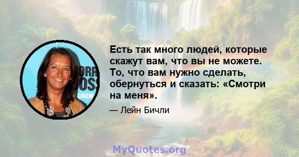 Есть так много людей, которые скажут вам, что вы не можете. То, что вам нужно сделать, обернуться и сказать: «Смотри на меня».