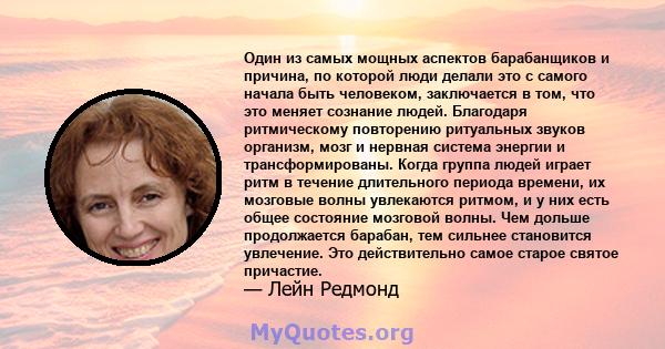 Один из самых мощных аспектов барабанщиков и причина, по которой люди делали это с самого начала быть человеком, заключается в том, что это меняет сознание людей. Благодаря ритмическому повторению ритуальных звуков