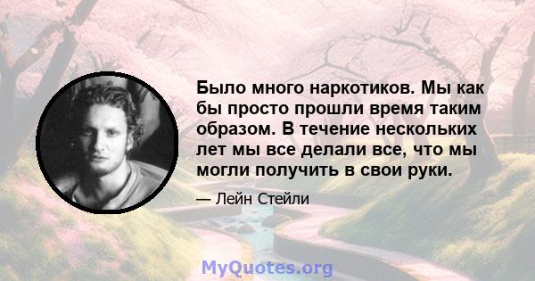 Было много наркотиков. Мы как бы просто прошли время таким образом. В течение нескольких лет мы все делали все, что мы могли получить в свои руки.