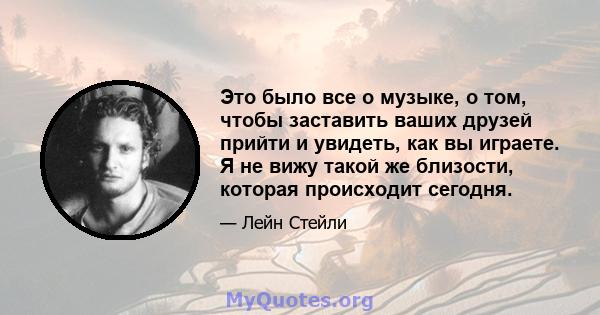 Это было все о музыке, о том, чтобы заставить ваших друзей прийти и увидеть, как вы играете. Я не вижу такой же близости, которая происходит сегодня.