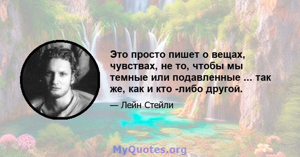 Это просто пишет о вещах, чувствах, не то, чтобы мы темные или подавленные ... так же, как и кто -либо другой.