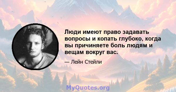 Люди имеют право задавать вопросы и копать глубоко, когда вы причиняете боль людям и вещам вокруг вас.