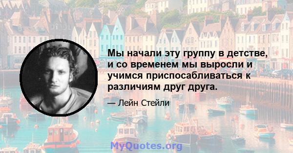 Мы начали эту группу в детстве, и со временем мы выросли и учимся приспосабливаться к различиям друг друга.