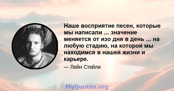 Наше восприятие песен, которые мы написали ... значение меняется от изо дня в день ... на любую стадию, на которой мы находимся в нашей жизни и карьере.