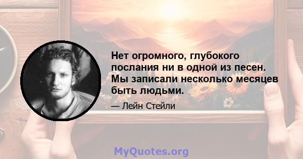 Нет огромного, глубокого послания ни в одной из песен. Мы записали несколько месяцев быть людьми.