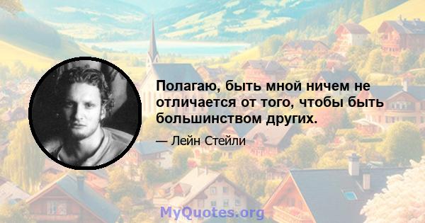 Полагаю, быть мной ничем не отличается от того, чтобы быть большинством других.