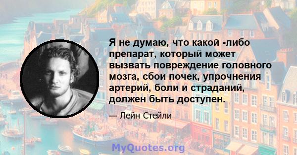 Я не думаю, что какой -либо препарат, который может вызвать повреждение головного мозга, сбои почек, упрочнения артерий, боли и страданий, должен быть доступен.