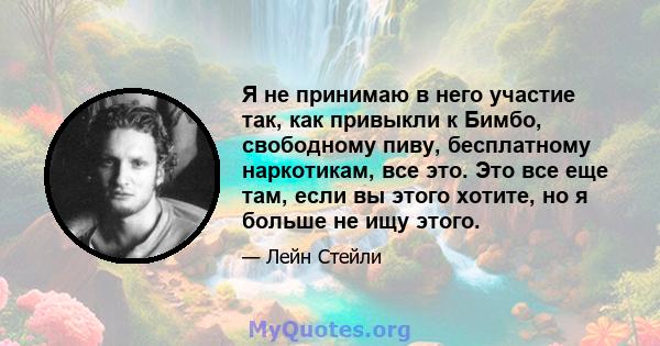 Я не принимаю в него участие так, как привыкли к Бимбо, свободному пиву, бесплатному наркотикам, все это. Это все еще там, если вы этого хотите, но я больше не ищу этого.