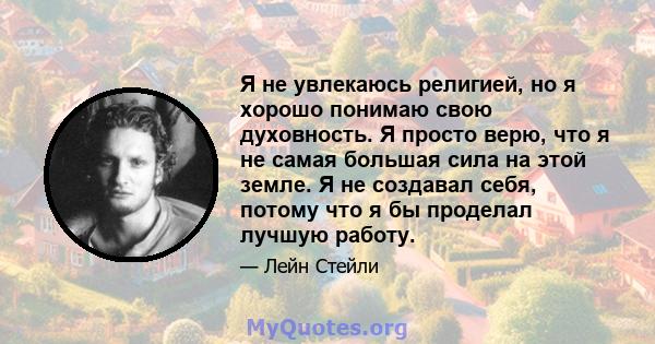 Я не увлекаюсь религией, но я хорошо понимаю свою духовность. Я просто верю, что я не самая большая сила на этой земле. Я не создавал себя, потому что я бы проделал лучшую работу.