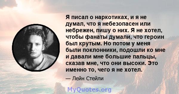 Я писал о наркотиках, и я не думал, что я небезопасен или небрежен, пишу о них. Я не хотел, чтобы фанаты думали, что героин был крутым. Но потом у меня были поклонники, подошли ко мне и давали мне большие пальцы, сказав 