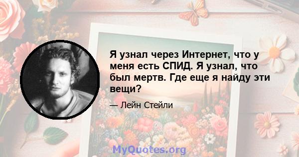 Я узнал через Интернет, что у меня есть СПИД. Я узнал, что был мертв. Где еще я найду эти вещи?