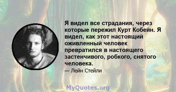 Я видел все страдания, через которые пережил Курт Кобейн. Я видел, как этот настоящий оживленный человек превратился в настоящего застенчивого, робкого, снятого человека.