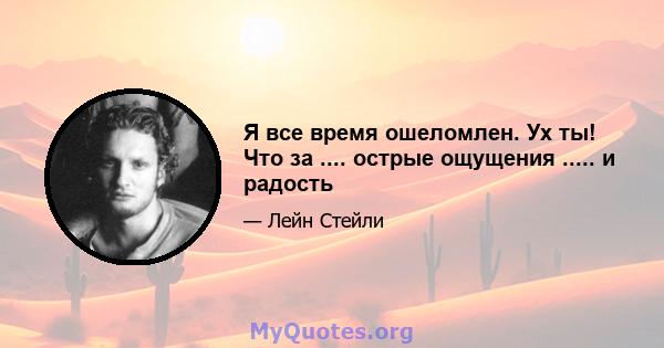 Я все время ошеломлен. Ух ты! Что за .... острые ощущения ..... и радость