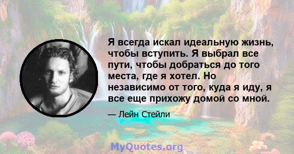 Я всегда искал идеальную жизнь, чтобы вступить. Я выбрал все пути, чтобы добраться до того места, где я хотел. Но независимо от того, куда я иду, я все еще прихожу домой со мной.