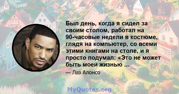 Был день, когда я сидел за своим столом, работал на 90-часовые недели в костюме, глядя на компьютер, со всеми этими книгами на столе, и я просто подумал: «Это не может быть моей жизнью ...