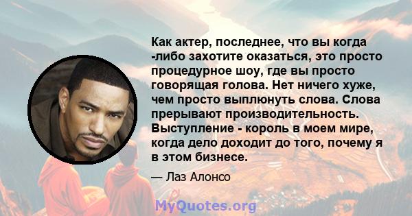 Как актер, последнее, что вы когда -либо захотите оказаться, это просто процедурное шоу, где вы просто говорящая голова. Нет ничего хуже, чем просто выплюнуть слова. Слова прерывают производительность. Выступление -