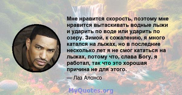 Мне нравится скорость, поэтому мне нравится вытаскивать водные лыжи и ударить по воде или ударить по озеру. Зимой, к сожалению, я много катался на лыжах, но в последние несколько лет я не смог кататься на лыжах, потому