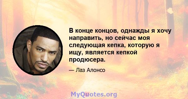 В конце концов, однажды я хочу направить, но сейчас моя следующая кепка, которую я ищу, является кепкой продюсера.