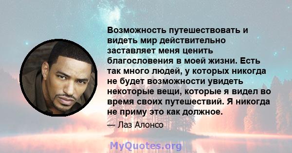 Возможность путешествовать и видеть мир действительно заставляет меня ценить благословения в моей жизни. Есть так много людей, у которых никогда не будет возможности увидеть некоторые вещи, которые я видел во время