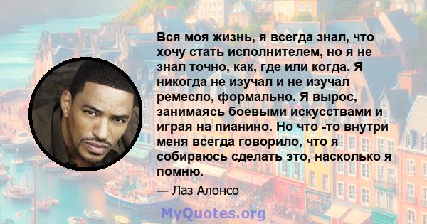 Вся моя жизнь, я всегда знал, что хочу стать исполнителем, но я не знал точно, как, где или когда. Я никогда не изучал и не изучал ремесло, формально. Я вырос, занимаясь боевыми искусствами и играя на пианино. Но что