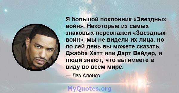 Я большой поклонник «Звездных войн». Некоторые из самых знаковых персонажей «Звездных войн», мы не видели их лица, но по сей день вы можете сказать Джабба Хатт или Дарт Вейдер, и люди знают, что вы имеете в виду во всем 