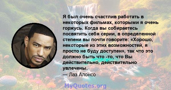 Я был очень счастлив работать в некоторых фильмах, которыми я очень горжусь. Когда вы собираетесь посвятить себя серии, в определенной степени вы почти говорите: «Хорошо, некоторые из этих возможностей, я просто не буду 