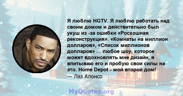 Я люблю HGTV. Я люблю работать над своим домом и действительно был укуш из -за ошибки «Роскошная реконструкция». «Комнаты на миллион долларов», «Список миллионов долларов» ... любое шоу, которое может вдохновлять мне