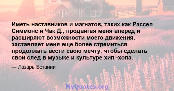 Иметь наставников и магнатов, таких как Рассел Симмонс и Чак Д., продвигая меня вперед и расширяют возможности моего движения, заставляет меня еще более стремиться продолжать вести свою мечту, чтобы сделать свой след в