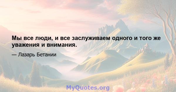 Мы все люди, и все заслуживаем одного и того же уважения и внимания.