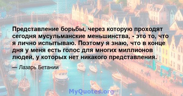 Представление борьбы, через которую проходят сегодня мусульманские меньшинства, - это то, что я лично испытываю. Поэтому я знаю, что в конце дня у меня есть голос для многих миллионов людей, у которых нет никакого