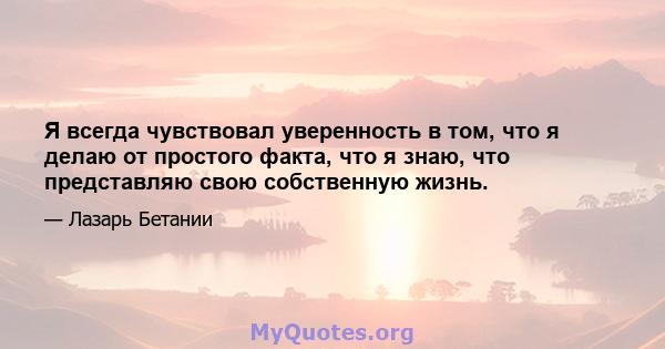 Я всегда чувствовал уверенность в том, что я делаю от простого факта, что я знаю, что представляю свою собственную жизнь.