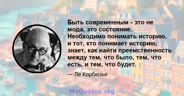 Быть современным - это не мода, это состояние. Необходимо понимать историю, и тот, кто понимает историю, знает, как найти преемственность между тем, что было, тем, что есть, и тем, что будет.