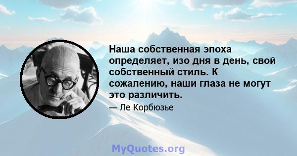 Наша собственная эпоха определяет, изо дня в день, свой собственный стиль. К сожалению, наши глаза не могут это различить.