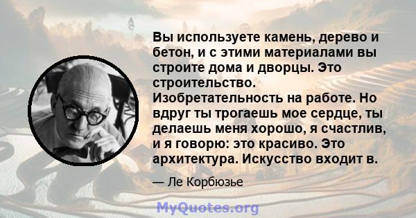 Вы используете камень, дерево и бетон, и с этими материалами вы строите дома и дворцы. Это строительство. Изобретательность на работе. Но вдруг ты трогаешь мое сердце, ты делаешь меня хорошо, я счастлив, и я говорю: это 