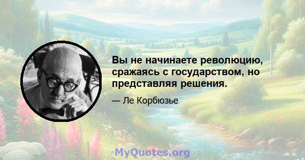 Вы не начинаете революцию, сражаясь с государством, но представляя решения.