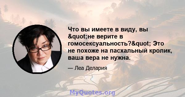 Что вы имеете в виду, вы "не верите в гомосексуальность?" Это не похоже на пасхальный кролик, ваша вера не нужна.