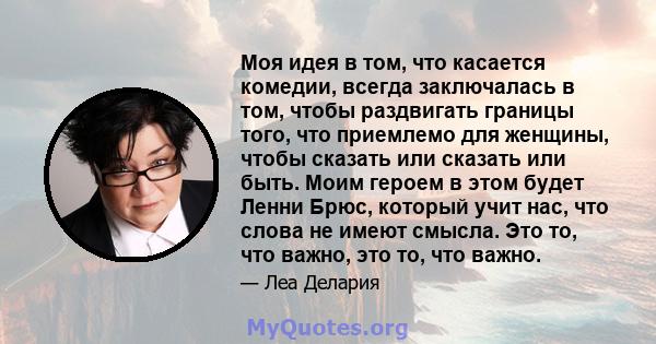 Моя идея в том, что касается комедии, всегда заключалась в том, чтобы раздвигать границы того, что приемлемо для женщины, чтобы сказать или сказать или быть. Моим героем в этом будет Ленни Брюс, который учит нас, что