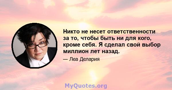 Никто не несет ответственности за то, чтобы быть ни для кого, кроме себя. Я сделал свой выбор миллион лет назад.