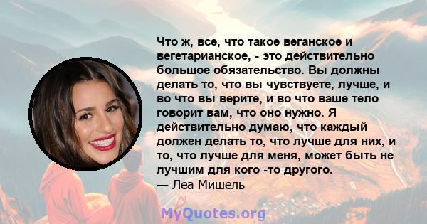 Что ж, все, что такое веганское и вегетарианское, - это действительно большое обязательство. Вы должны делать то, что вы чувствуете, лучше, и во что вы верите, и во что ваше тело говорит вам, что оно нужно. Я