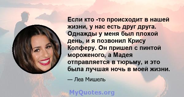 Если кто -то происходит в нашей жизни, у нас есть друг друга. Однажды у меня был плохой день, и я позвонил Крису Колферу. Он пришел с пинтой мороженого, а Мадея отправляется в тюрьму, и это была лучшая ночь в моей жизни.