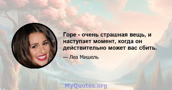 Горе - очень страшная вещь, и наступает момент, когда он действительно может вас сбить.