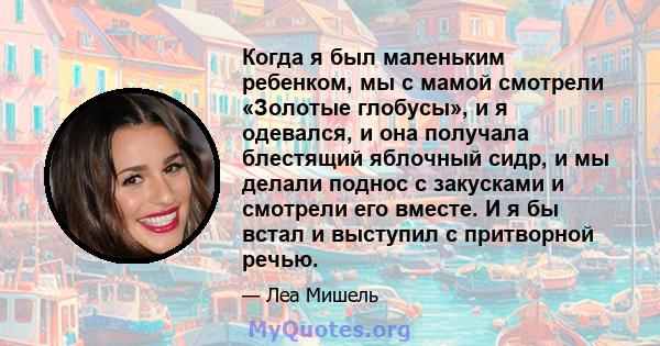 Когда я был маленьким ребенком, мы с мамой смотрели «Золотые глобусы», и я одевался, и она получала блестящий яблочный сидр, и мы делали поднос с закусками и смотрели его вместе. И я бы встал и выступил с притворной