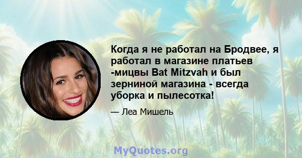 Когда я не работал на Бродвее, я работал в магазине платьев -мицвы Bat Mitzvah и был зерниной магазина - всегда уборка и пылесотка!