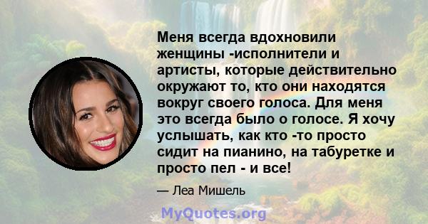 Меня всегда вдохновили женщины -исполнители и артисты, которые действительно окружают то, кто они находятся вокруг своего голоса. Для меня это всегда было о голосе. Я хочу услышать, как кто -то просто сидит на пианино,