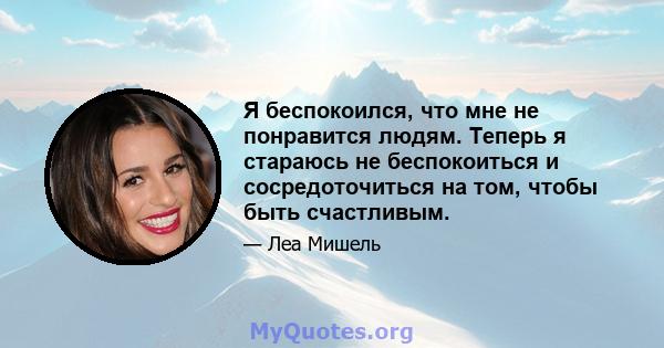 Я беспокоился, что мне не понравится людям. Теперь я стараюсь не беспокоиться и сосредоточиться на том, чтобы быть счастливым.