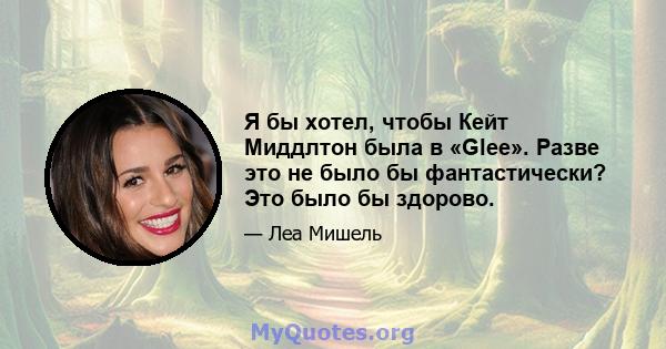 Я бы хотел, чтобы Кейт Миддлтон была в «Glee». Разве это не было бы фантастически? Это было бы здорово.