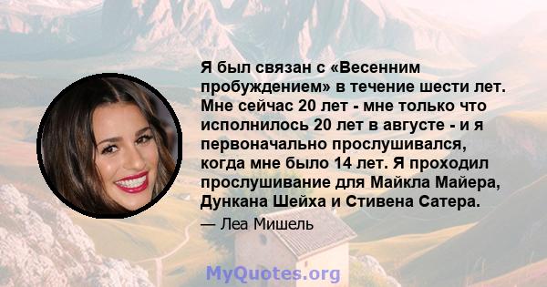 Я был связан с «Весенним пробуждением» в течение шести лет. Мне сейчас 20 лет - мне только что исполнилось 20 лет в августе - и я первоначально прослушивался, когда мне было 14 лет. Я проходил прослушивание для Майкла