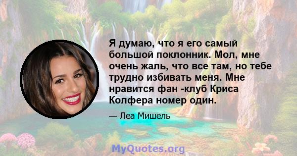 Я думаю, что я его самый большой поклонник. Мол, мне очень жаль, что все там, но тебе трудно избивать меня. Мне нравится фан -клуб Криса Колфера номер один.