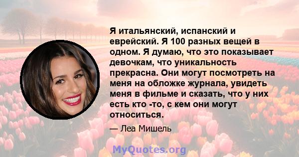 Я итальянский, испанский и еврейский. Я 100 разных вещей в одном. Я думаю, что это показывает девочкам, что уникальность прекрасна. Они могут посмотреть на меня на обложке журнала, увидеть меня в фильме и сказать, что у 